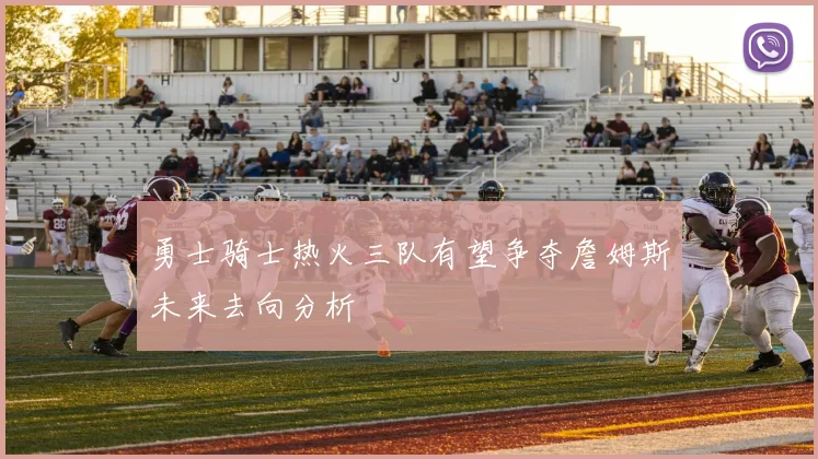 勇士骑士热火三队有望争夺詹姆斯未来去向分析