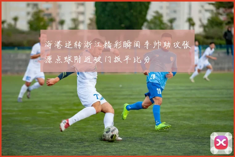 海港逆转浙江精彩瞬间李帅助攻张源点球附近破门扳平比分