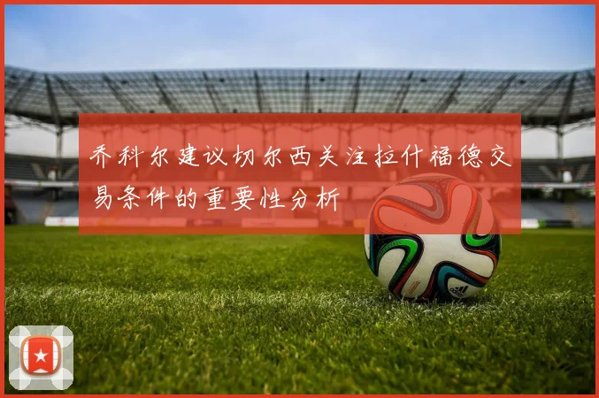 乔科尔建议切尔西关注拉什福德交易条件的重要性分析