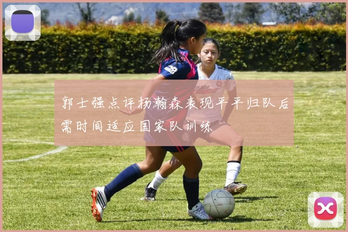 郭士强点评杨瀚森表现平平归队后需时间适应国家队训练