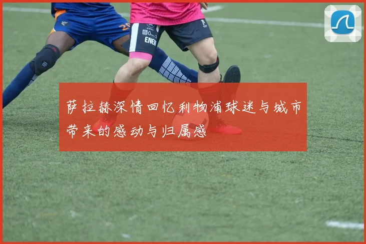 萨拉赫深情回忆利物浦球迷与城市带来的感动与归属感