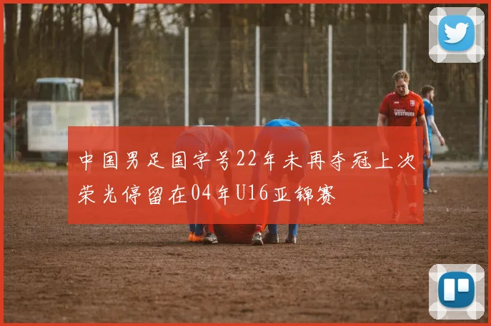 中国男足国字号22年未再夺冠上次荣光停留在04年U16亚锦赛