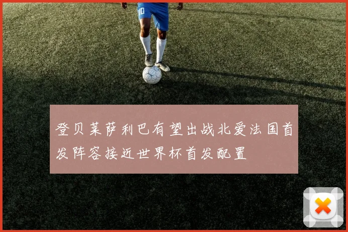 登贝莱萨利巴有望出战北爱法国首发阵容接近世界杯首发配置