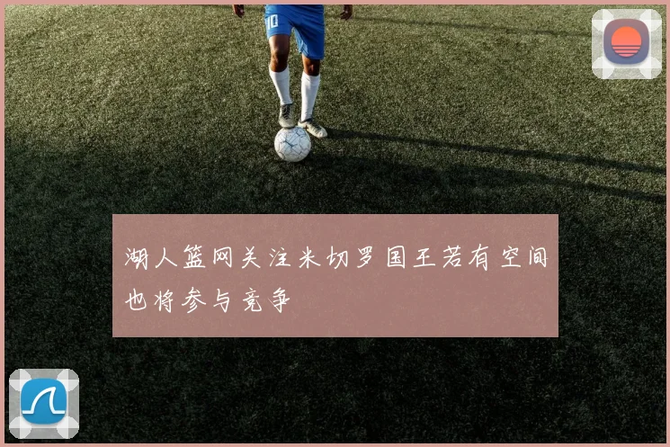 湖人篮网关注米切罗国王若有空间也将参与竞争