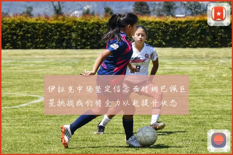伊拉克中场坚定信念面对姆巴佩巨星挑战我们将全力以赴提升状态
