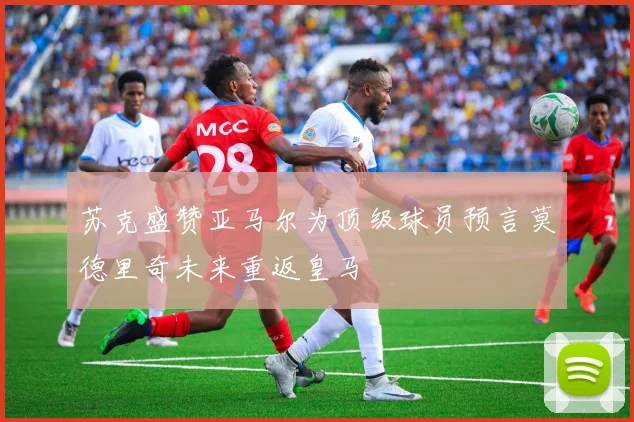 苏克盛赞亚马尔为顶级球员预言莫德里奇未来重返皇马