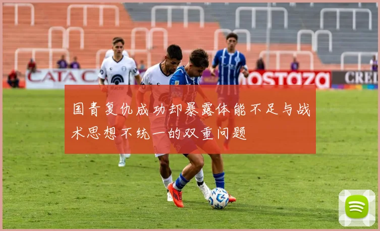 国青复仇成功却暴露体能不足与战术思想不统一的双重问题