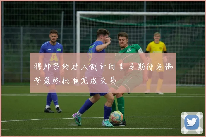 穆帅签约进入倒计时皇马期待老佛爷最终批准完成交易