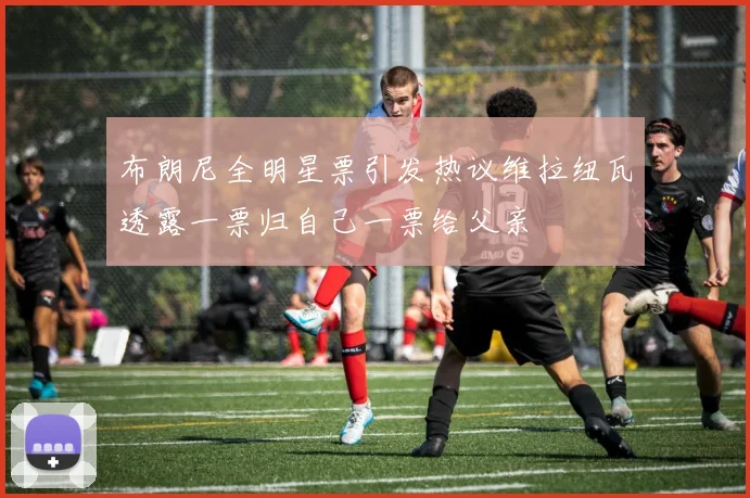 布朗尼全明星票引发热议维拉纽瓦透露一票归自己一票给父亲