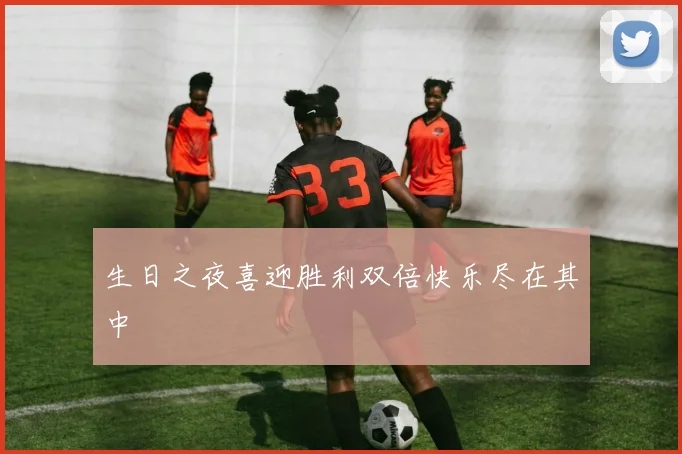 生日之夜喜迎胜利双倍快乐尽在其中