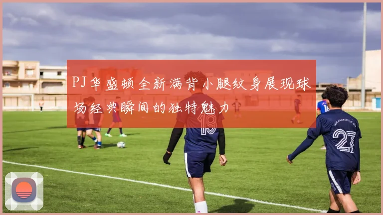 PJ华盛顿全新满背小腿纹身展现球场经典瞬间的独特魅力