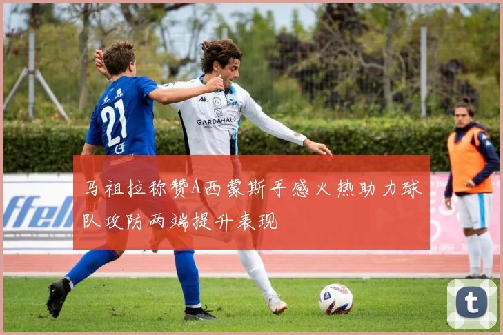 马祖拉称赞A西蒙斯手感火热助力球队攻防两端提升表现